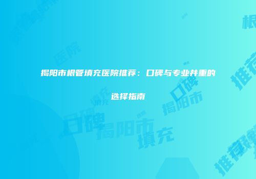 揭阳市根管填充医院推荐：口碑与专业并重的选择指南