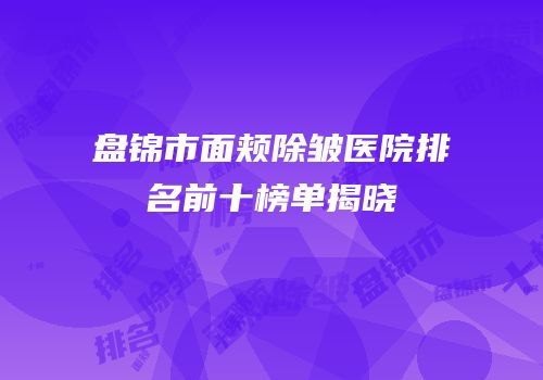 盘锦市面颊除皱医院排名前十榜单揭晓