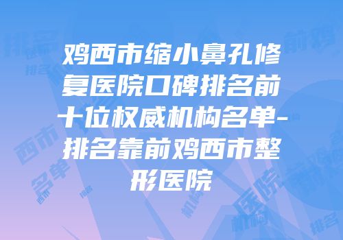 鸡西市缩小鼻孔修复医院口碑排名前十位权威机构名单-排名靠前鸡西市整形医院