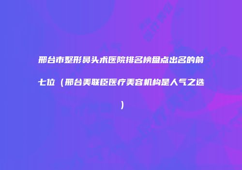 邢台市整形鼻头术医院排名榜盘点出名的前七位（邢台美联臣医疗美容机构是人气之选）