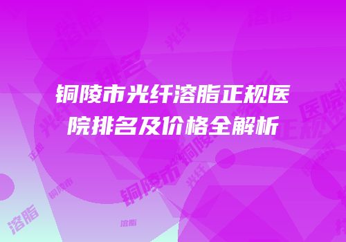 铜陵市光纤溶脂正规医院排名及价格全解析