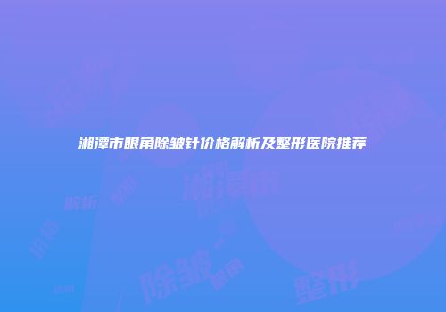 湘潭市眼角除皱针价格解析及整形医院推荐