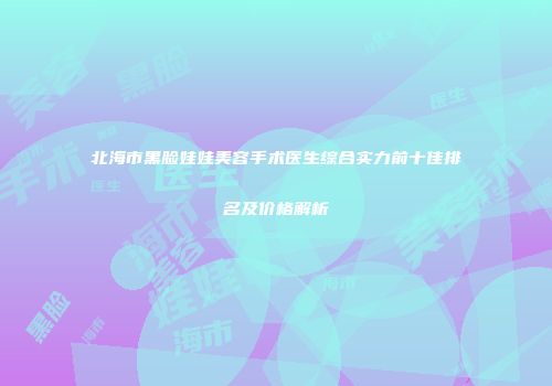北海市黑脸娃娃美容手术医生综合实力前十佳排名及价格解析