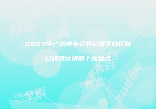 2025年广州市全瓷牙贴面美白医院口碑排行榜前十强盘点
