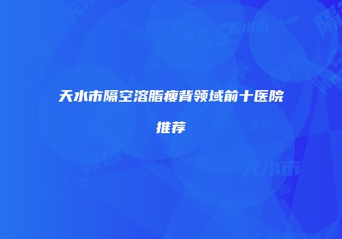 天水市隔空溶脂瘦背领域前十医院推荐