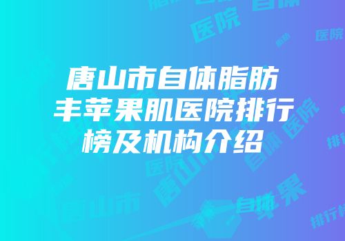 唐山市自体脂肪丰苹果肌医院排行榜及机构介绍