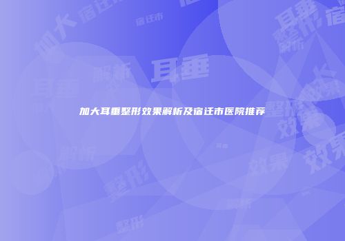 加大耳垂整形效果解析及宿迁市医院推荐