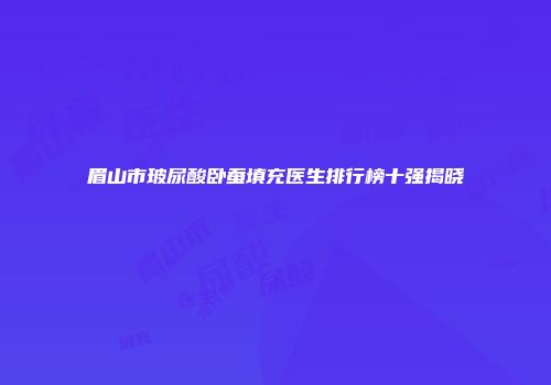 眉山市玻尿酸卧蚕填充医生排行榜十强揭晓