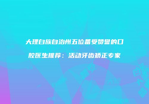 大理白族自治州五位备受赞誉的口腔医生推荐：活动牙齿矫正专家