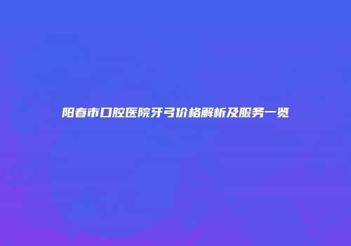阳春市口腔医院牙弓价格解析及服务一览