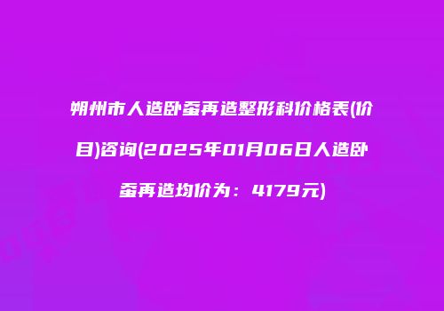 朔州市人造卧蚕再造整形科价格表(价目)咨询(2025年01月06日人造卧蚕再造均价为：4179元)