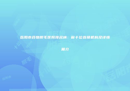 岳阳市药物脱毛医院排名榜：前十位连锁机构及详情简介