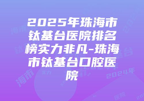2025年珠海市钛基台医院排名榜实力非凡-珠海市钛基台口腔医院