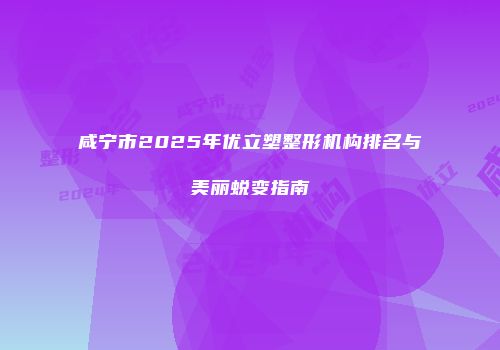 咸宁市2025年优立塑整形机构排名与美丽蜕变指南