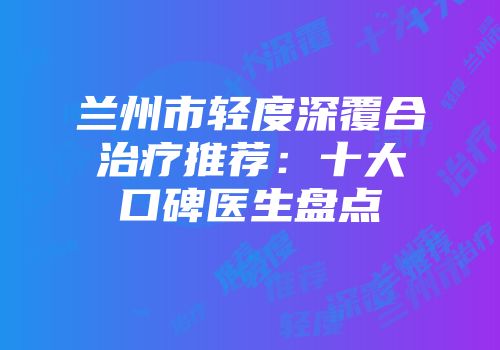 兰州市轻度深覆合治疗推荐：十大口碑医生盘点