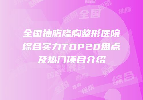 全国抽脂隆胸整形医院综合实力TOP20盘点及热门项目介绍