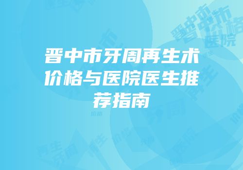 晋中市牙周再生术价格与医院医生推荐指南