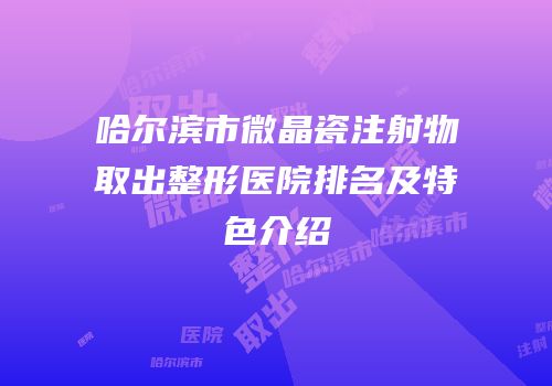 哈尔滨市微晶瓷注射物取出整形医院排名及特色介绍