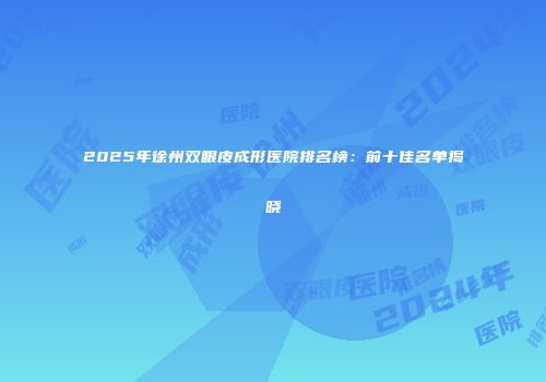 2025年徐州双眼皮成形医院排名榜：前十佳名单揭晓