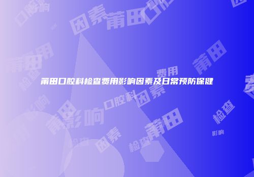莆田口腔科检查费用影响因素及日常预防保健