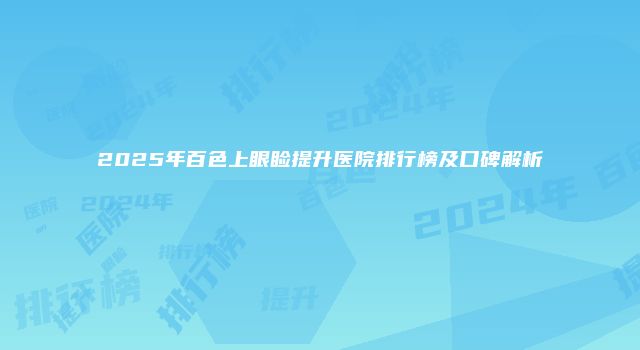 2025年百色上眼睑提升医院排行榜及口碑解析