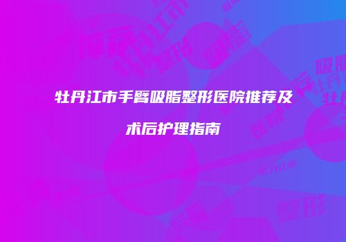 牡丹江市手臂吸脂整形医院推荐及术后护理指南