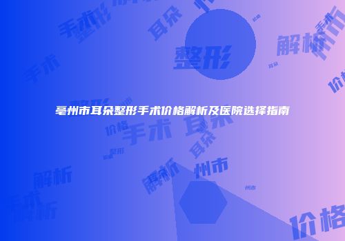 亳州市耳朵整形手术价格解析及医院选择指南