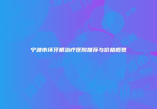 宁波市坏牙根治疗医院推荐与价格概览