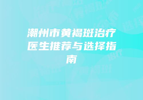 潮州市黄褐斑治疗医生推荐与选择指南