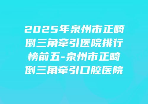 2025年泉州市正畸倒三角牵引医院排行榜前五-泉州市正畸倒三角牵引口腔医院