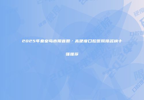 2025年秦皇岛市限首颗·高硬度口腔医院排名榜十强推荐