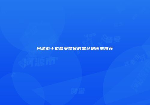 河源市十位备受赞誉的黑牙根医生推荐