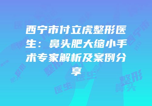 西宁市付立虎整形医生：鼻头肥大缩小手术专家解析及案例分享