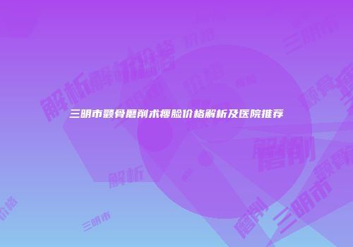 三明市颧骨磨削术瘦脸价格解析及医院推荐