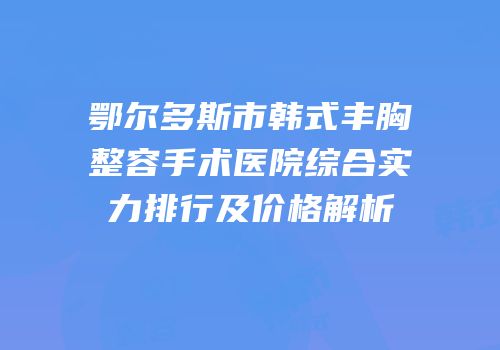 鄂尔多斯市韩式丰胸整容手术医院综合实力排行及价格解析