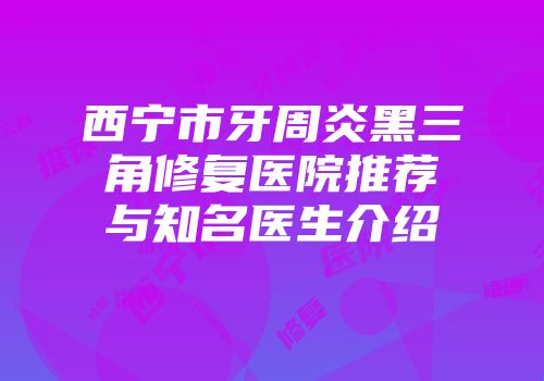 西宁市牙周炎黑三角修复医院推荐与知名医生介绍