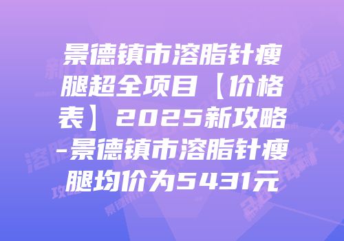 景德镇市溶脂针瘦腿超全项目【价格表】2025新攻略-景德镇市溶脂针瘦腿均价为5431元