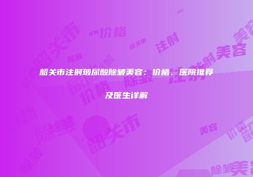 韶关市注射玻尿酸除皱美容：价格、医院推荐及医生详解