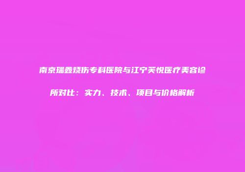 南京瑞鑫烧伤专科医院与江宁芙悦医疗美容诊所对比：实力、技术、项目与价格解析