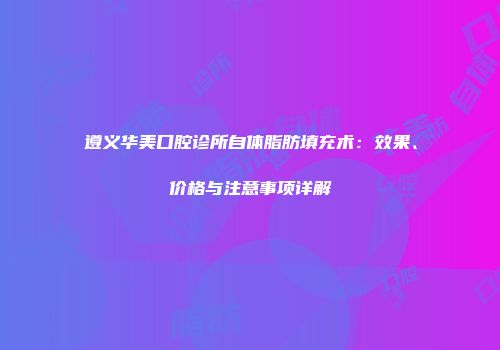 遵义华美口腔诊所自体脂肪填充术：效果、价格与注意事项详解