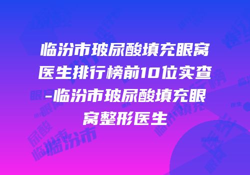 临汾市玻尿酸填充眼窝医生排行榜前10位实查-临汾市玻尿酸填充眼窝整形医生
