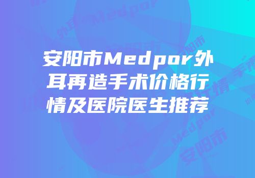 安阳市Medpor外耳再造手术价格行情及医院医生推荐