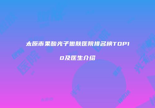 太原市果酸光子嫩肤医院排名榜TOP10及医生介绍