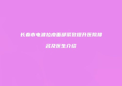 长春市电波拉皮面部紧致提升医院排名及医生介绍