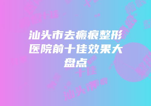 汕头市去瘢痕整形医院前十佳效果大盘点