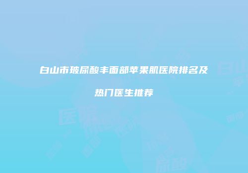 白山市玻尿酸丰面部苹果肌医院排名及热门医生推荐