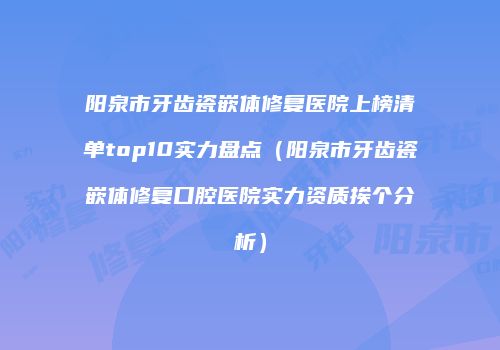 阳泉市牙齿瓷嵌体修复医院上榜清单top10实力盘点（阳泉市牙齿瓷嵌体修复口腔医院实力资质挨个分析）