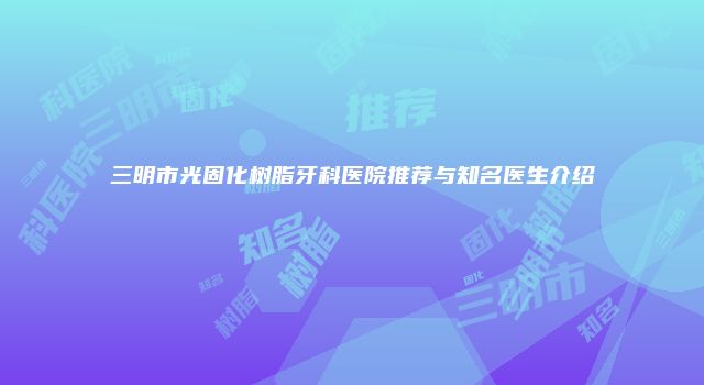 三明市光固化树脂牙科医院推荐与知名医生介绍