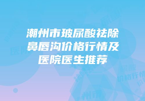 潮州市玻尿酸祛除鼻唇沟价格行情及医院医生推荐
