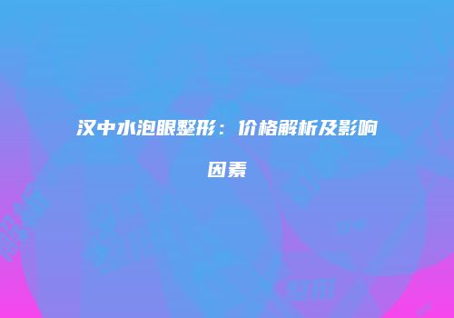汉中水泡眼整形：价格解析及影响因素